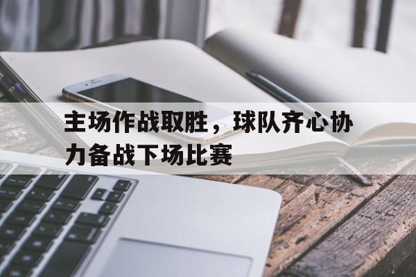 主场作战取胜，球队齐心协力备战下场比赛的简单介绍
